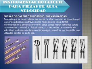 FRESAS DE CARBURO TUNGSTENO, FORMAS BÁSICAS. Antes de que se desarrollaran las piezas de alta velocidad se encontró que los cortes adicionales a través de las hojas de una fresa dental incrementaban la eficiencia de corte; estos cortes fueron llamados cortes transversales o estriados. Actualmente, con las piezas de mano de alta velocidad, las fresas dentadas no tienen algún beneficio, por lo cual la mas utilizadas son las de corte liso.  INSTRUMENTAL ROTATORIO PARA PIEZAS DE ALTA VELOCIDAD 