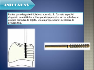 Puntas para desgaste inicial extrapesado. Su formato especial dispuesto en múltiples anillos paralelos permite surcar y desbastar gruesas camadas de tejido. Uso en preparaciones dentarias de prótesis fija. ANILLADAS 