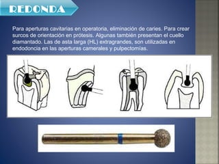 Para aperturas cavitarias en operatoria, eliminación de caries. Para crear surcos de orientación en prótesis. Algunas también presentan el cuello diamantado. Las de asta larga (HL) extragrandes, son utilizadas en endodoncia en las aperturas camerales y pulpectomías.  REDONDA 