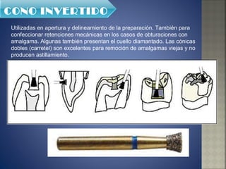 Utilizadas en apertura y delineamiento de la preparación. También para confeccionar retenciones mecánicas en los casos de obturaciones con amalgama. Algunas también presentan el cuello diamantado. Las cónicas dobles (carretel) son excelentes para remoción de amalgamas viejas y no producen astillamiento. CONO INVERTIDO 