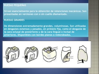 RUEDAS PEQUEÑAS  Sirven esencialmente para la obtención de retenciones mecánicas. Son presentadas en versiones con o sin cuello diamantado.  RUEDAS GRANDES  De dimensiones extremadamente grandes, voluminosas. Son utilizadas en desgastes extensos y pesados, en prótesis fija, como el desgaste de la cara oclusal de posteriores y de la cara lingual o incisal de anteriores. Disponibles con bordes planos o redondeados.  