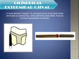 A veces llamada "torpedo". Su principal uso es el de hacer líneas terminales en prótesis fija. Varios diámetros disponibles. Para las diversas necesidades en prótesis.  CILÍNDRICAS EXTREMIDAD OJIVAL   
