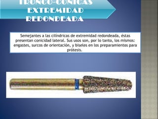 Semejantes a las cilíndricas de extremidad redondeada, éstas presentan conicidad lateral. Sus usos son, por lo tanto, los mismos: engastes, surcos de orientación, y biseles en los preparamientos para prótesis.  TRONCO-CÓNICAS EXTREMIDAD REDONDEADA   