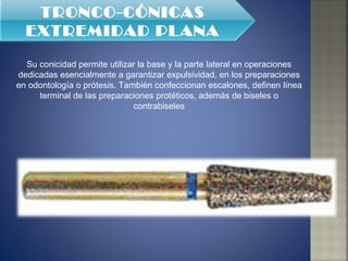 Su conicidad permite utilizar la base y la parte lateral en operaciones dedicadas esencialmente a garantizar expulsividad, en los preparaciones en odontología o prótesis. También confeccionan escalones, definen línea terminal de las preparaciones protéticos, además de biseles o contrabiseles TRONCO-CÓNICAS EXTREMIDAD PLANA 
