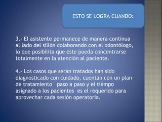 3.- El asistente permanece de manera continua al lado del sillón colaborando con el odontólogo, lo que posibilita que este pueda concentrarse totalmente en la atención al paciente.  4.- Los casos que serán tratados han sido diagnosticado con cuidado, cuentan con un plan de tratamiento  paso a paso y el tiempo asignado a los pacientes  es el requerido para aprovechar cada sesión operatoria. ESTO SE LOGRA CUANDO: 