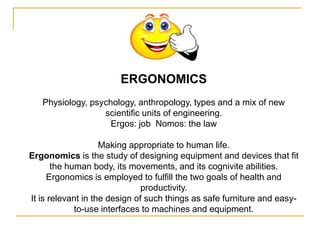 ERGONOMICS
   Physiology, psychology, anthropology, types and a mix of new
                  scientific units of engineering.
                    Ergos: job Nomos: the law

                    Making appropriate to human life.
Ergonomics is the study of designing equipment and devices that fit
       the human body, its movements, and its cognivite abilities.
      Ergonomics is employed to fulfill the two goals of health and
                               productivity.
It is relevant in the design of such things as safe furniture and easy-
             to-use interfaces to machines and equipment.
 
