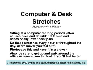 Computer & Desk
              Stretches
                      Approximately 4 Minutes

  Sitting at a computer for long periods often
  causes neck and shoulder stiffness and
  occasionally lower back pain.
  Do these stretches every hour or throughout the
  day, or whenever you feel stiff.
  Photocopy this and keep it in a drawer.
  Also, be sure to get up and walk around the
  office whenever you think of it. You’ll feel better!
Stretching @ 2000 by Bob and Jean Anderson, Shelter Publications, Inc.
 