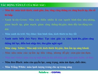 TÁC ĐỘNG TÂM LÝ CỦA MÀU SẮC: 
– Màu đỏ: màu kích thích, cảnh giác, ấm, tăng căng thẳng cơ, tăng huyết áp, tần số 
hô hấp. 
– Xanh lá cây-Green: Màu của thiên nhiên là con người bình tâm nhẹ nhàng, 
giảm huyết áp, giản mạch, giảm căng thẳng thị giác, thúc đẩy lao động kéo 
dài. 
– Màu xanh da trời- Sky-blue: làm bình tâm, kích thích tư duy tốt 
– Xanh nước biển (lơ)- Navy blue: Tạo cảm giác xa xăm lạnh lẽo, giảm căng 
thẳng thể lực, điều hoà nhịp thở, thư giãn nghỉ ngơi 
– Màu vàng- Yellow: Màu mặt trời, kích thích thị giác, làm ấm áp sảng khoái. 
– Màu nâu: màu của sự ấm áp bền vững, nhưng dễ gây cảm giác ảm đạm. 
– Màu tím-Violet: màu của sự mệt mỏi, lo âu, hồi hộp, gây cảm giác buồn, cô đơn. 
– Màu đen-Black: màu của quyền lực, sang trọng, màu ảm đạm, chết chóc. 
– Màu Trắng-White: màu lạnh tượng trưng cho sự trong sáng 
- 
 