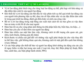 2. ERGONOMIC THIẾT KẾ VỊ TRÍ LAO ĐỘNG 
 Vị trí lao động phải thích ứng cho từng loại lao động cụ thể, phù hợp với khả năng và 
- 
12 
đặc điểm tâm sinh lý của người lao động 
 Khi thiết kế vị trí lao động cần bắt đầu từ việc phân tích cụ thể quá trình lao động của 
con người trên phương tiện cụ thể, dựa vào số liệu nhân trắc và các đặc điểm tâm sinh 
lý trong quá trình lao động, đánh giá điều kiện vệ sinh của công việc 
 Bố trí vị trí lao động trong mặt bằng sản xuất một cách tối ưu bao gồm cả việc đảm 
bảo an toàn và đủ lối đi cho mọi người 
 Đảm bảo tối ưu cho vùng phản ánh thông tin (bộ phận hiển thị, biển báo, tín hiệu…) 
 Đảm bảo yêu cầu về tầm nhìn của người lao động 
 Đảm bảo chiều cao mặt bàn làm việc, khoảng cách từ đối tượng cần quan sát, góc 
nhìn, kích thước, không gian để chân) 
 Kích thước và chiều cao ghế đối với những việc ngồi phải thuận lợi cho việc thay đổi 
tư thế làm việc, ghế không được quá sâu, khoảng cách từ mặt ghế đến cạnh bàn không 
ít hơn 300mm 
 Có các biện pháp cần thiết để bảo vệ người lao động khỏi những tác động của các yếu 
tố nguy hiểm và độc hại trong sản xuất ( Loại trừ, thay thế, Biện pháp kỹ thuật, Biển 
báo, cảnh báo, các biện pháp hành chính, PPE) 
 