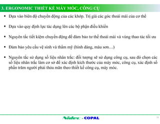 3. ERGONOMIC THIẾT KẾ MÁY MÓC, CÔNG CỤ 
- 
13 
 Dựa vào biên độ chuyển động của các khớp. Trị giá các góc thoải mái của cơ thể 
 Dựa vào quy định lực tác dụng lên các bộ phận điều khiển 
 Nguyên tắc tiết kiệm chuyển động để đảm bảo tư thế thoải mái và vùng thao tác tối ưu 
 Đảm bảo yêu cầu vệ sinh và thẩm mỹ (hình dáng, màu sơn…) 
 Nguyên tắc sử dụng số liệu nhân trắc: đối tượng sẽ sử dụng công cụ, sau đó chọn các 
số liệu nhân trắc làm cơ sở để xác định kích thước của máy móc, công cụ, xác định số 
phần trăm người phải thỏa mãn theo thiết kế công cụ, máy móc. 
 