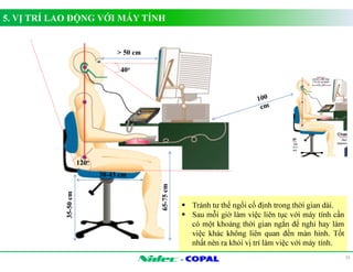 - 
5. VỊ TRÍ LAO ĐỘNG VỚI MÁY TÍNH 
15 
65-75 cm 
35-50 cm 
38-43 cm 
 Tránh tư thế ngồi cố định trong thời gian dài. 
 Sau mỗi giờ làm việc liên tục với máy tính cần 
có một khoảng thời gian ngắn để nghỉ hay làm 
việc khác không liên quan đến màn hình. Tốt 
nhất nên ra khỏi vị trí làm việc với máy tính. 
40o 
120o 
 50 cm 
 