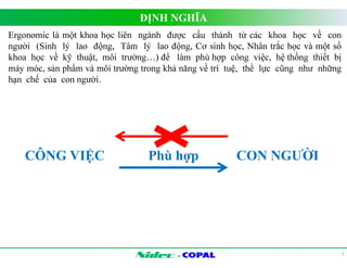 ĐỊNH NGHĨA 
- 
2 
Ergonomic là một khoa học liên ngành được cấu thành từ các khoa học về con 
người (Sinh lý lao động, Tâm lý lao động, Cơ sinh học, Nhân trắc học và một số 
khoa học về kỹ thuật, môi trường…) để làm phù hợp công việc, hệ thống thiết bị 
máy móc, sản phẩm và môi trường trong khả năng về trí tuệ, thể lực cũng như những 
hạn chế của con người. 
CÔNG VIỆC Phù hợp CON NGƯỜI 
 