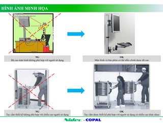 - 
HÌNH ẢNH MINH HỌA 
25 
NG 
Độ cao màn hình không phù hợp với người sử dụng 
OK 
Màn hình và bàn phím có thể điều chỉnh được độ cao 
NG 
Tay cầm thiết kế không phù hợp với chiều cao người sử dụng 
OK 
Tay cầm được thiết kế phù hợp với người sử dụng có chiều cao khác nhau 
 