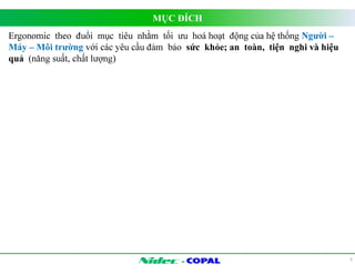 MỤC ĐÍCH 
- 
3 
Ergonomic theo đuổi mục tiêu nhằm tối ưu hoá hoạt động của hệ thống Người – 
Máy – Môi trường với các yêu cầu đảm bảo sức khỏe; an toàn, tiện nghi và hiệu 
quả (năng suất, chất lượng) 
 