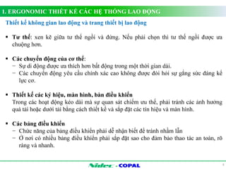 1. ERGONOMIC THIẾT KẾ CÁC HỆ THỐNG LAO ĐỘNG 
- 
8 
Thiết kế không gian lao động và trang thiết bị lao động 
 Tư thế: xen kẽ giữa tư thế ngồi và đứng. Nếu phải chọn thì tư thế ngồi được ưa 
chuộng hơn. 
 Các chuyển động của cơ thể: 
− Sự di động được ưa thích hơn bất động trong một thời gian dài. 
− Các chuyển động yêu cầu chính xác cao không được đòi hỏi sự gắng sức đáng kể 
lực cơ. 
 Thiết kế các ký hiệu, màn hình, bàn điều khiển 
Trong các hoạt động kéo dài mà sự quan sát chiếm ưu thế, phải tránh các ảnh hưởng 
quá tải hoặc dưới tải bằng cách thiết kế và sắp đặt các tín hiệu và màn hình. 
 Các bảng điều khiển 
− Chức năng của bảng điều khiển phải dễ nhận biết để tránh nhầm lẫn 
− Ở nơi có nhiều bảng điều khiển phải sắp đặt sao cho đảm bảo thao tác an toàn, rõ 
ràng và nhanh. 
 
