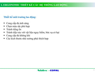 1. ERGONOMIC THIẾT KẾ CÁC HỆ THỐNG LAO ĐỘNG 
- 
9 
Thiết kế môi trường lao động: 
 Cung cấp đủ ánh sáng 
 Chọn màu sắc phù hợp 
 Tránh tiếng ồn 
 Tránh tiếp xúc với vật liệu nguy hiểm, bức xạ có hại 
 Cung cấp đủ không khí 
 Các kích thước nhà xưởng phải thích hợp 
 