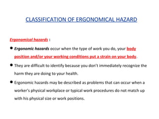 CLASSIFICATION OF ERGONOMICAL HAZARD
Ergonomical hazards :
Ergonomic hazards occur when the type of work you do, your body
position and/or your working conditions put a strain on your body.
They are difficult to identify because you don’t immediately recognize the
harm they are doing to your health.
Ergonomic hazards may be described as problems that can occur when a
worker's physical workplace or typical work procedures do not match up
with his physical size or work positions.
 