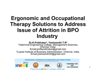 Ergonomic and Occupational Therapy Solutions to Address Issue of Attrition in BPO Industry   Dr.K.Prabhakar¹,  Yeshwanthi T.R² ¹Velammal Engineering College, Management Sciences, Chennai, India. Email:profkprabhakar@gmail.com ²Loyola Institute of Business Administration, Chennai, India. Email:yeshwanthi30@gmail.com HWWE 2011-IIT(Madras) 
