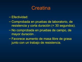 – Efectividad:
– Comprobada en pruebas de laboratorio, de
resistencia y corta duración (< 30 segundos).
– No comprobada en pruebas de campo, de
mayor duración .
– Favorece aumento de masa libre de grasa
junto con un trabajo de resistencia.
Creatina
 