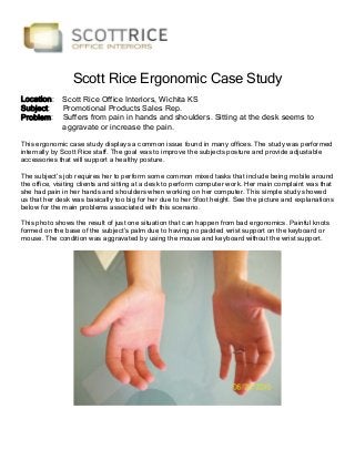 Scott Rice Ergonomic Case Study
Location:
Subject:
Problem:

Scott Rice Office Interiors, Wichita KS
Promotional Products Sales Rep.
Suffers from pain in hands and shoulders. Sitting at the desk seems to
aggravate or increase the pain.

This ergonomic case study displays a common issue found in many offices. The study was performed
internally by Scott Rice staff. The goal was to improve the subjects posture and provide adjustable
accessories that will support a healthy posture.
The subject’s job requires her to perform some common mixed tasks that include being mobile around
the office, visiting clients and sitting at a desk to perform computer work. Her main complaint was that
she had pain in her hands and shoulders when working on her computer. This simple study showed
us that her desk was basically too big for her due to her 5foot height. See the picture and explanations
below for the main problems associated with this scenario.
This photo shows the result of just one situation that can happen from bad ergonomics. Painful knots
formed on the base of the subject’s palm due to having no padded wrist support on the keyboard or
mouse. The condition was aggravated by using the mouse and keyboard without the wrist support.

 
