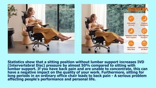 Statistics show that a sitting position without lumbar support increases IVD
(Intervertebral Disc) pressure by almost 50% compared to sitting with
lumbar support. If you have back pain and are unable to concentrate, this can
have a negative impact on the quality of your work. Furthermore, sitting for
long periods in an ordinary office chair leads to back pain - A serious problem
affecting people's performance and personal life.
 