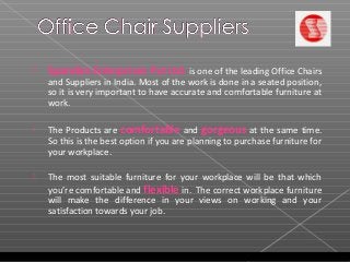  Spandan Enterprises Pvt Ltd. is one of the leading Office Chairs
and Suppliers in India. Most of the work is done in a seated position,
so it is very important to have accurate and comfortable furniture at
work.
 The Products are comfortable and gorgeous at the same time.
So this is the best option if you are planning to purchase furniture for
your workplace.
 The most suitable furniture for your workplace will be that which
you’re comfortable and flexible in. The correct workplace furniture
will make the difference in your views on working and your
satisfaction towards your job.
 