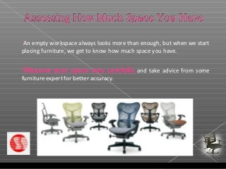 An empty workspace always looks more than enough, but when we start
placing furniture, we get to know how much space you have.
Measure your space very carefully and take advice from some
furniture expert for better accuracy.
 