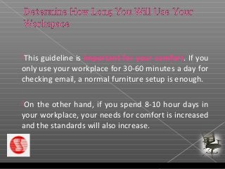 This guideline is important for your comfort. If you
only use your workplace for 30-60 minutes a day for
checking email, a normal furniture setup is enough.
On the other hand, if you spend 8-10 hour days in
your workplace, your needs for comfort is increased
and the standards will also increase.
 