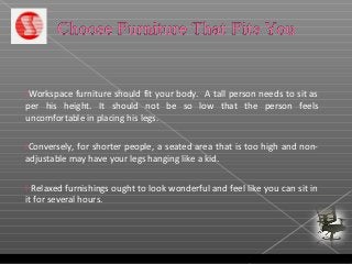 Workspace furniture should fit your body. A tall person needs to sit as
per his height. It should not be so low that the person feels
uncomfortable in placing his legs.
Conversely, for shorter people, a seated area that is too high and non-
adjustable may have your legs hanging like a kid.
 Relaxed furnishings ought to look wonderful and feel like you can sit in
it for several hours.
 