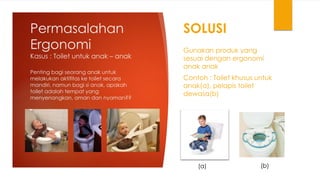 Permasalahan
Ergonomi
Kasus : Toilet untuk anak – anak
SOLUSI
Gunakan produk yang
sesuai dengan ergonomi
anak anak
Contoh : Toilet khusus untuk
anak(a), pelapis toilet
dewasa(b)
Penting bagi seorang anak untuk
melakukan aktifitas ke toilet secara
mandiri, namun bagi si anak, apakah
toilet adalah tempat yang
menyenangkan, aman dan nyaman??
(a) (b)
 