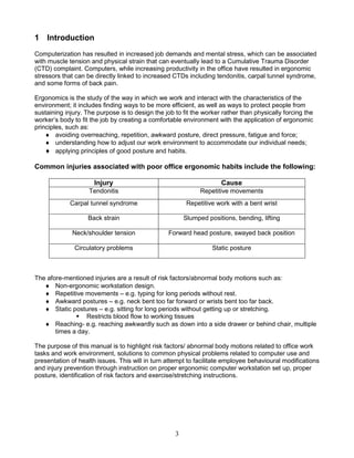 3
1 Introduction
Computerization has resulted in increased job demands and mental stress, which can be associated
with muscle tension and physical strain that can eventually lead to a Cumulative Trauma Disorder
(CTD) complaint. Computers, while increasing productivity in the office have resulted in ergonomic
stressors that can be directly linked to increased CTDs including tendonitis, carpal tunnel syndrome,
and some forms of back pain.
Ergonomics is the study of the way in which we work and interact with the characteristics of the
environment; it includes finding ways to be more efficient, as well as ways to protect people from
sustaining injury. The purpose is to design the job to fit the worker rather than physically forcing the
worker’s body to fit the job by creating a comfortable environment with the application of ergonomic
principles, such as:
 avoiding overreaching, repetition, awkward posture, direct pressure, fatigue and force;
 understanding how to adjust our work environment to accommodate our individual needs;
 applying principles of good posture and habits.
Common injuries associated with poor office ergonomic habits include the following:
Injury Cause
Tendonitis Repetitive movements
Carpal tunnel syndrome Repetitive work with a bent wrist
Back strain Slumped positions, bending, lifting
Neck/shoulder tension Forward head posture, swayed back position
Circulatory problems Static posture
The afore-mentioned injuries are a result of risk factors/abnormal body motions such as:
 Non-ergonomic workstation design.
 Repetitive movements – e.g. typing for long periods without rest.
 Awkward postures – e.g. neck bent too far forward or wrists bent too far back.
 Static postures – e.g. sitting for long periods without getting up or stretching.
 Restricts blood flow to working tissues
 Reaching- e.g. reaching awkwardly such as down into a side drawer or behind chair, multiple
times a day.
The purpose of this manual is to highlight risk factors/ abnormal body motions related to office work
tasks and work environment, solutions to common physical problems related to computer use and
presentation of health issues. This will in turn attempt to facilitate employee behavioural modifications
and injury prevention through instruction on proper ergonomic computer workstation set up, proper
posture, identification of risk factors and exercise/stretching instructions.
 