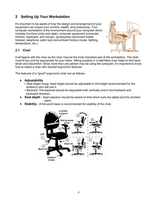 4
2 Setting Up Your Workstation
It’s important to be aware of how the design and arrangement of your
equipment can impact your comfort, health, and productivity. Your
computer workstation is the environment around your computer which
includes furniture (chair and desk), computer equipment (computer,
monitor, keyboard, and mouse), accessories (document holder,
footrest, telephone, palm rest) and ambient factors (noise, lighting,
temperature, etc.).
2.1 Chair
It all begins with the chair as the chair may be the most important part of the workstation. The chair
must fit you and be appropriate for your tasks. Sitting properly in a well-fitted chair helps to limit back
strain and discomfort. Since more than one person may be using the computer, it’s important to know
how to select a chair with several ergonomic features.
The features of a "good" ergonomic chair are as follows:
♦ Adjustability
▪ Seat height range: Seat height should be adjustable to the height recommended for the
worker(s) who will use it.
▪ Backrest: The backrest should be adjustable both vertically and in the frontward and
backward direction.
♦ Seat depth - Seat selection should be based on that which suits the tallest and the shortest
users.
♦ Stability - A five-point base is recommended for stability of the chair.
 