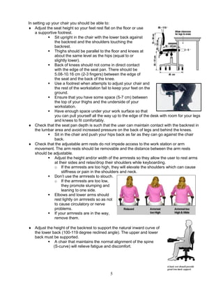 5
In setting up your chair you should be able to:
 Adjust the seat height so your feet rest flat on the floor or use
a supportive footrest.
 Sit upright in the chair with the lower back against
the backrest and the shoulders touching the
backrest.
 Thighs should be parallel to the floor and knees at
about the same level as the hips (equal to or
slightly lower).
 Back of knees should not come in direct contact
with the edge of the seat pan. There should be
5.08-10.16 cm (2-3 fingers) between the edge of
the seat and the back of the knee.
 Use a footrest when attempts to adjust your chair and
the rest of the workstation fail to keep your feet on the
ground.
 Ensure that you have some space (5-7 cm) between
the top of your thighs and the underside of your
workstation.
 Have enough space under your work surface so that
you can pull yourself all the way up to the edge of the desk with room for your legs
and knees to fit comfortably.
 Check that the seat pan depth is such that the user can maintain contact with the backrest in
the lumbar area and avoid increased pressure on the back of legs and behind the knees.
 Sit in the chair and push your hips back as far as they can go against the chair
back.
 Check that the adjustable arm rests do not impede access to the work station or arm
movement. The arm rests should be removable and the distance between the arm rests
should be adjustable.
 Adjust the height and/or width of the armrests so they allow the user to rest arms
at their sides and relax/drop their shoulders while keyboarding.
o If the armrests are too high, they will elevate the shoulders which can cause
stiffness or pain in the shoulders and neck.
 Don’t use the armrests to slouch.
o If the armrests are too low,
they promote slumping and
leaning to one side.
 Elbows and lower arms should
rest lightly on armrests so as not
to cause circulatory or nerve
problems.
 If your armrests are in the way,
remove them.
 Adjust the height of the backrest to support the natural inward curve of
the lower back (100-119 degree reclined angle). The upper and lower
back must be supported.
 A chair that maintains the normal alignment of the spine
(S-curve) will relieve fatigue and discomfort.
 