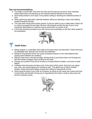 6
Tips and recommendations:
 The ability to swivel 3600
and move the chair around improves access to work materials,
eases sitting down and standing up and reduces twisting stresses on the spine.
 Avoid static positions; don’t stay in one position (sitting or standing) for extended periods of
time.
 When performing daily tasks, alternate between sitting and standing or take small walking
breaks throughout the day.
 The chair back should have lumbar support. It may be useful to use a rolled towel, lumbar roll
or cushion to support the low back. Be sure it fits properly and fits the size of your curve.
Improperly fitted pillows or cushions may be worse than no cushion at all.
 A foot rest should be provided if your feet cannot rest comfortably on the floor while seated at
the workstation.
Health Notes:
 Sitting properly in a well-fitted chair helps to limit back strain and discomfort. Chairs that have
an adjustable seat, backrest and armrest are preferable.
 Sitting for long periods of time can cause increased pressure on the intervertebral discs
(spongy discs between the vertebra).
 Sitting is also hard on the feet and legs. Gravity tends to pool blood down into the legs and
feet and create a sluggish return of blood to the heart.
 Change your position every 20-30 minutes to increase blood circulation, and avoid muscle
fatigue.
 Footrests raise the knees and take much of the strain off the pelvis. Each time you adjust
your chair, you should adjust your footrest as well. This allows you to shift to another
position, which will prevent fatigue caused from sitting for long periods of time.
 Avoid using the base of your chair as a footrest, as doing so can cause your knees and trunk
to bend down and forward, forcing you to hyperextend your back in order to stay erect and
see the computer screen.
 