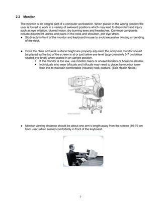 7
2.2 Monitor
The monitor is an integral part of a computer workstation. When placed in the wrong position the
user is forced to work in a variety of awkward positions which may lead to discomfort and injury
such as eye irritation, blurred vision, dry burning eyes and headaches. Common complaints
include discomfort, aches and pains in the neck and shoulder, and eye strain.
 Sit directly in front of the monitor and keyboard/mouse to avoid excessive twisting or bending
of the neck.
 Once the chair and work surface height are properly adjusted, the computer monitor should
be placed so the top of the screen is at or just below eye level (approximately 5-7 cm below
seated eye level) when seated in an upright position.
 If the monitor is too low, use monitor risers or unused binders or books to elevate.
 Individuals who wear bifocals and trifocals may need to place the monitor lower
than this to maintain comfortable (neutral) neck posture. (See Health Notes)
 Monitor viewing distance should be about one arm’s length away from the screen (46-76 cm
from user) when seated comfortably in front of the keyboard.
 