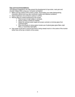 8
Tips and recommendations:
The following suggestions can help prevent the development of eye strain, neck pain and
shoulder fatigue while using your computer workstation:
 Make sure the surface of the screen is clean. Dust buildup can make distinguishing
characters difficult and may also contribute to glare and reflection problems.
 Adjust brightness and contrast to optimum comfort.
 Reduce glare by careful positioning of the screen.
 Place screen at right angles to windows.
 Adjust curtains or blinds as needed.
 Adjust the vertical screen angle and screen controls to minimize glare from
overhead lights.
 Other techniques to reduce glare include use of optical glass glare filters, light
filters, or secondary task lights.
 Use screen scroll bars to ensure that what is being viewed most is in the center of the monitor
rather than at the top or bottom of the screen.
 