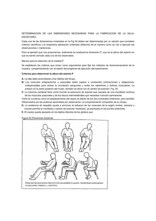 DETERMINACION DE LAS DIMENSIONES NECESARIAS PARA LA FABRICACION DE LA SILLA-
ESCRITORIO
Cada una de las dimensiones mostradas en la Fig 54 deben ser determinadas por un estudio que considere
criterios científicos y la respectiva planeación ordenada (bitácora) de la manera como se van a ejecutar las
observaciones v mediciones.
Para el ejemplo que nos proponemos, solamente se analizará la dimensión P, que es la altura del asiento en
que se siente cómodo cada uno de los observados.

Marcha para la obtención de la medida P
Se establecen los criterios que sirven como argumentos para fijar los métodos de dimensionamiento de la
muestra, complementando con el diseño del programa de ejecución del experimento.

Criterios para determinar la altura del asiento P

A. La silla debe acomodarse a los hábitos del Grupo.
B. Los músculos antigravitorios y posturales están sujetos a constantes contracciones y relajaciones,
    indispensables para activar la circulación sanguínea y evitar los calambres o dolores musculares. La
    presión en la parte posterior del muslo, también se alivia con el cambio de posición. Fig. 55.
C. La columna vertebral tiene como función la estructura de soporte que requiere de una movilidad continua
    de los músculos posturales y de los discos intervertebrales que necesitan nutrición permanente.
Tanto la curvatura como el desplazamiento del raquis es efecto de los dos numerales anteriores, pero también
influenciados por las posturas aprendidas por observación, al comportamiento compartido de su Grupo.
D. La existencia de respaldo ayuda a aminorar el esfuerzo de los músculos de la región lumbar, siempre y
   cuando permita la movilidad y cambio de posición necesaria, ya precisada en los puntos anteriores.
E. El cuerpo queda apoyado en los tejidos blandos de los glúteos que

Figura 55 Posiciones extremas
 