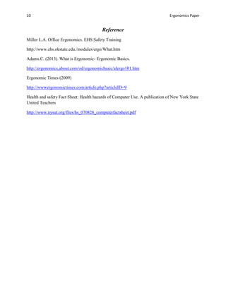 10                                                                           Ergonomics Paper


                                        Reference
Miller L.A. Office Ergonomics. EHS Safety Training

http://www.ehs.okstate.edu./modules/ergo/What.htm

Adams.C. (2013). What is Ergonomic- Ergonomic Basics.

http://ergonomics,about.com/od/ergonomicbasic/alergo101.htm

Ergonomic Times (2009)

http://wwwergonomictimes.com/article.php?articleID=9

Health and safety Fact Sheet: Health hazards of Computer Use. A publication of New York State
United Teachers

http://www.nysut.org/files/hs_070828_computerfactsheet.pdf
 