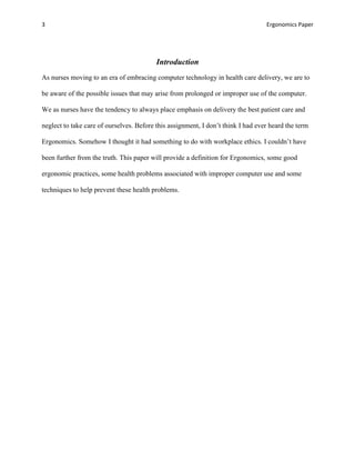 3                                                                                 Ergonomics Paper




                                          Introduction
As nurses moving to an era of embracing computer technology in health care delivery, we are to

be aware of the possible issues that may arise from prolonged or improper use of the computer.

We as nurses have the tendency to always place emphasis on delivery the best patient care and

neglect to take care of ourselves. Before this assignment, I don’t think I had ever heard the term

Ergonomics. Somehow I thought it had something to do with workplace ethics. I couldn’t have

been further from the truth. This paper will provide a definition for Ergonomics, some good

ergonomic practices, some health problems associated with improper computer use and some

techniques to help prevent these health problems.
 