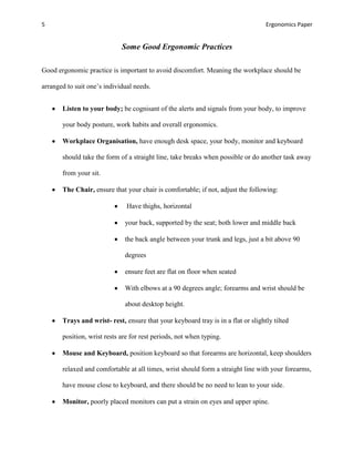 5                                                                                  Ergonomics Paper


                             Some Good Ergonomic Practices

Good ergonomic practice is important to avoid discomfort. Meaning the workplace should be

arranged to suit one’s individual needs.


       Listen to your body; be cognisant of the alerts and signals from your body, to improve

       your body posture, work habits and overall ergonomics.

       Workplace Organisation, have enough desk space, your body, monitor and keyboard

       should take the form of a straight line, take breaks when possible or do another task away

       from your sit.

       The Chair, ensure that your chair is comfortable; if not, adjust the following:

                               Have thighs, horizontal

                              your back, supported by the seat; both lower and middle back

                              the back angle between your trunk and legs, just a bit above 90

                              degrees

                              ensure feet are flat on floor when seated

                              With elbows at a 90 degrees angle; forearms and wrist should be

                              about desktop height.

       Trays and wrist- rest, ensure that your keyboard tray is in a flat or slightly tilted

       position, wrist rests are for rest periods, not when typing.

       Mouse and Keyboard, position keyboard so that forearms are horizontal, keep shoulders

       relaxed and comfortable at all times, wrist should form a straight line with your forearms,

       have mouse close to keyboard, and there should be no need to lean to your side.

       Monitor, poorly placed monitors can put a strain on eyes and upper spine.
 