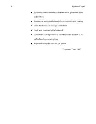 6                                                     Ergonomics Paper


    Positioning should minimize reflections and/or glare from lights

    and windows

    Position the screen just below eye level for comfortable viewing

    Users head should be erect yet comfortable

    Angle your monitor slightly backward

    Comfortable viewing distance is considered to be about 18 to 30

    inches based on your preference

    Regular cleaning of screen and eye glasses


                                         (Ergonomic Times 2009)
 