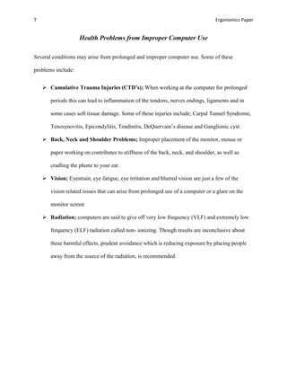 7                                                                                 Ergonomics Paper


                    Health Problems from Improper Computer Use

Several conditions may arise from prolonged and improper computer use. Some of these

problems include:


     Cumulative Trauma Injuries (CTD’s); When working at the computer for prolonged

       periods this can lead to inflammation of the tendons, nerves endings, ligaments and in

       some cases soft tissue damage. Some of these injuries include; Carpal Tunnel Syndrome,

       Tenosynovitis, Epicondylitis, Tendinitis, DeQuervain’s disease and Ganglionic cyst.

     Back, Neck and Shoulder Problems; Improper placement of the monitor, mouse or

       paper working on contributes to stiffness of the back, neck, and shoulder, as well as

       cradling the phone to your ear.

     Vision; Eyestrain, eye fatigue, eye irritation and blurred vision are just a few of the

       vision related issues that can arise from prolonged use of a computer or a glare on the

       monitor screen

     Radiation; computers are said to give off very low frequency (VLF) and extremely low

       frequency (ELF) radiation called non- ionizing. Though results are inconclusive about

       these harmful effects, prudent avoidance which is reducing exposure by placing people

       away from the source of the radiation, is recommended.
 