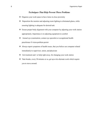 8                                                                       Ergonomics Paper


                Techniques That Help Prevent These Problems

     Organize your work space to have items in close proximity

     Reposition the monitor and adjusting room lighting to eliminated glares, while

       ensuring lighting is adequate for desired task

     Ensure proper body alignment with your computer by adjusting your work station

       appropriately. Importance is in adjusting equipment to comfort

     Annual eye examination; contact eye specialist or occupational health

       practitioner if vision problem persist

     Always report symptoms of health issues, that you believe are computer related

       immediately to supervisor, union, and physician

     Get treatment and / or help right away, for changing your work station

     Take breaks; every 30 minutes or so, get up or do alternate work which require

       you to move around.
 