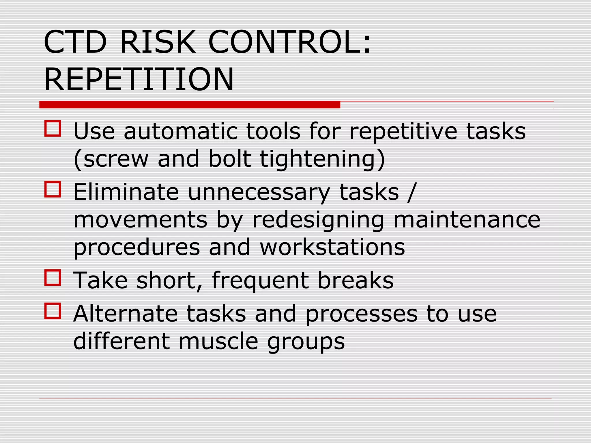 CTD RISK CONTROL:
REPETITION
 Use automatic tools for repetitive tasks
(screw and bolt tightening)
 Eliminate unnecessary tasks /
movements by redesigning maintenance
procedures and workstations
 Take short, frequent breaks
 Alternate tasks and processes to use
different muscle groups
 
