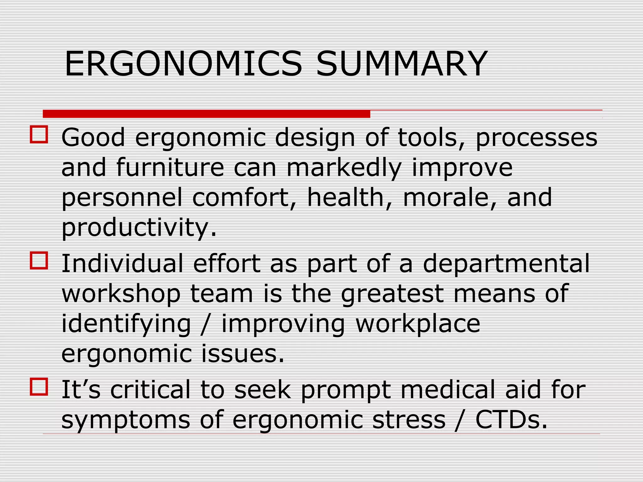 ERGONOMICS SUMMARY
 Good ergonomic design of tools, processes
and furniture can markedly improve
personnel comfort, health, morale, and
productivity.
 Individual effort as part of a departmental
workshop team is the greatest means of
identifying / improving workplace
ergonomic issues.
 It’s critical to seek prompt medical aid for
symptoms of ergonomic stress / CTDs.
 