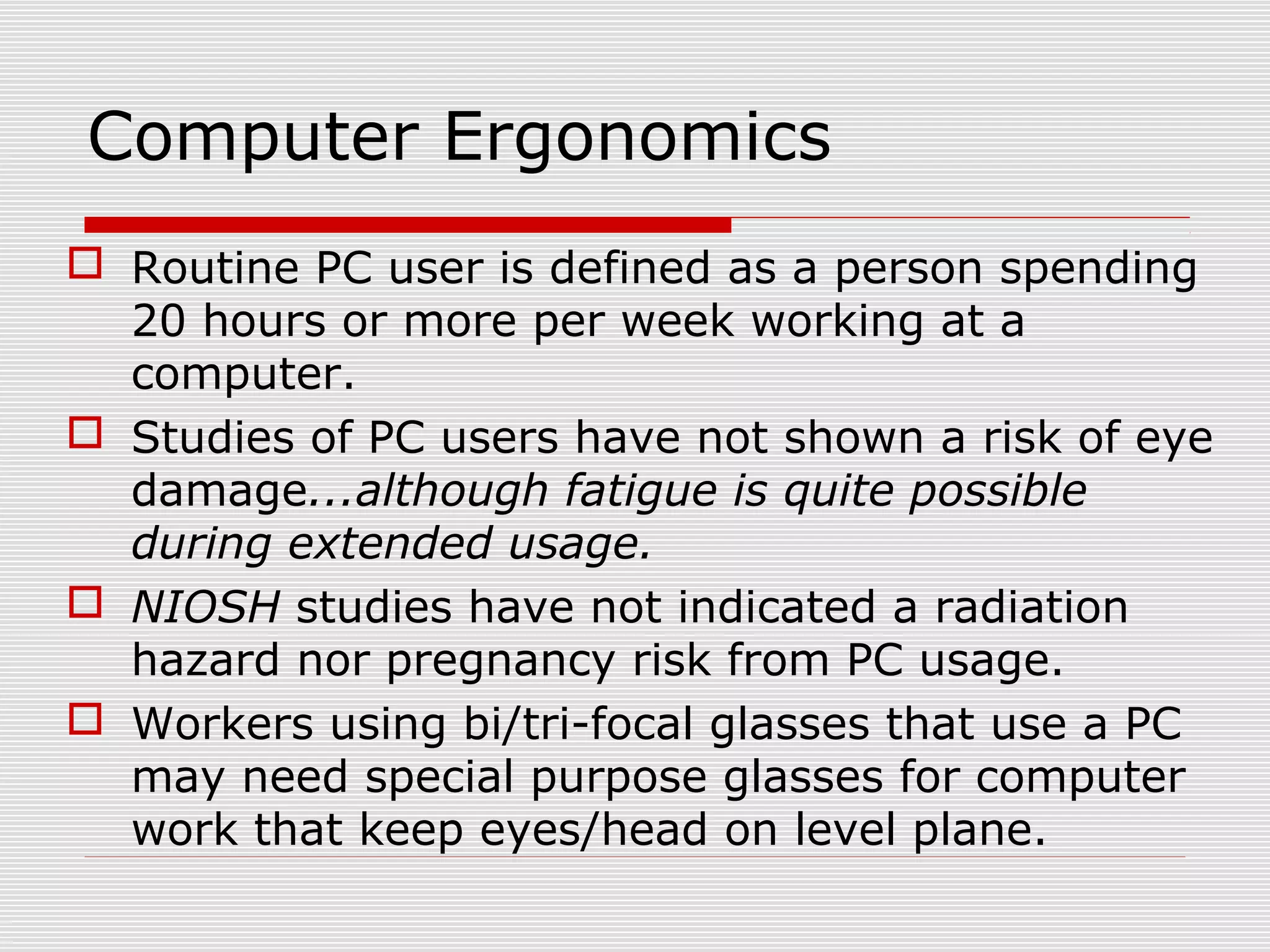 Computer Ergonomics
 Routine PC user is defined as a person spending
20 hours or more per week working at a
computer.
 Studies of PC users have not shown a risk of eye
damage...although fatigue is quite possible
during extended usage.
 NIOSH studies have not indicated a radiation
hazard nor pregnancy risk from PC usage.
 Workers using bi/tri-focal glasses that use a PC
may need special purpose glasses for computer
work that keep eyes/head on level plane.
 