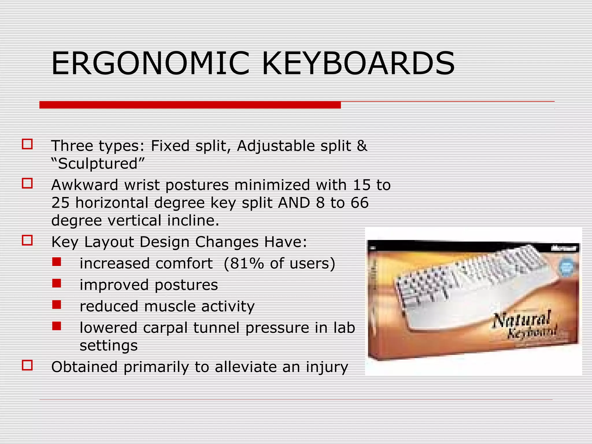 ERGONOMIC KEYBOARDS
 Three types: Fixed split, Adjustable split &
“Sculptured”
 Awkward wrist postures minimized with 15 to
25 horizontal degree key split AND 8 to 66
degree vertical incline.
 Key Layout Design Changes Have:
 increased comfort (81% of users)
 improved postures
 reduced muscle activity
 lowered carpal tunnel pressure in lab
settings
 Obtained primarily to alleviate an injury
 