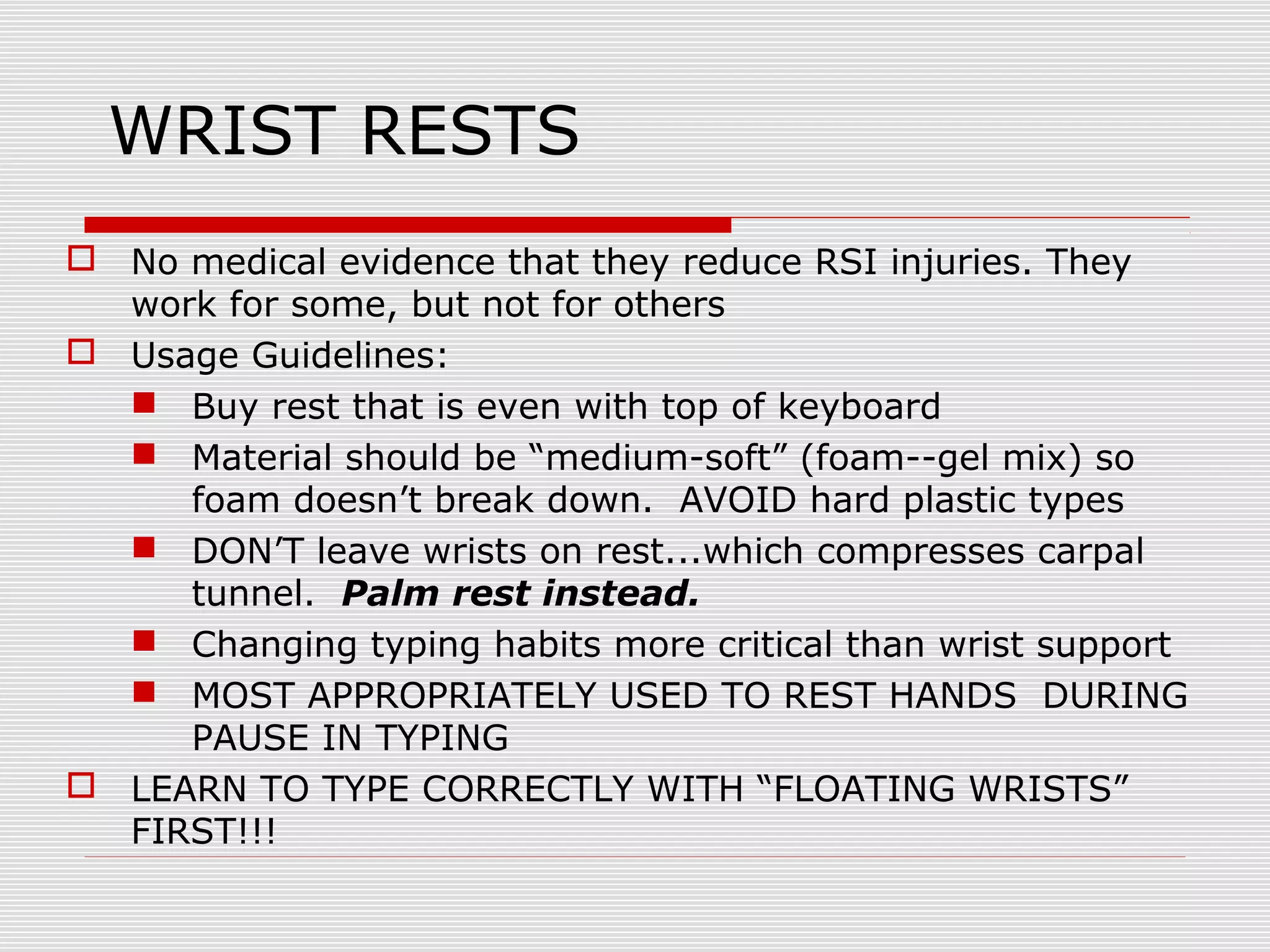 WRIST RESTS
 No medical evidence that they reduce RSI injuries. They
work for some, but not for others
 Usage Guidelines:
 Buy rest that is even with top of keyboard
 Material should be “medium-soft” (foam--gel mix) so
foam doesn’t break down. AVOID hard plastic types
 DON’T leave wrists on rest...which compresses carpal
tunnel. Palm rest instead.
 Changing typing habits more critical than wrist support
 MOST APPROPRIATELY USED TO REST HANDS DURING
PAUSE IN TYPING
 LEARN TO TYPE CORRECTLY WITH “FLOATING WRISTS”
FIRST!!!
 