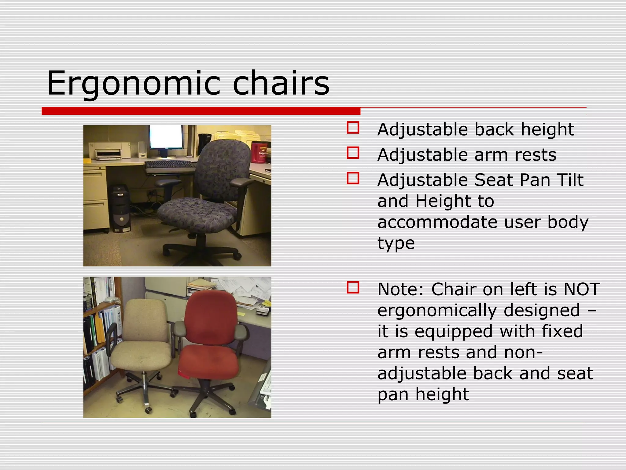 Ergonomic chairs
 Adjustable back height
 Adjustable arm rests
 Adjustable Seat Pan Tilt
and Height to
accommodate user body
type
 Note: Chair on left is NOT
ergonomically designed –
it is equipped with fixed
arm rests and non-
adjustable back and seat
pan height
 