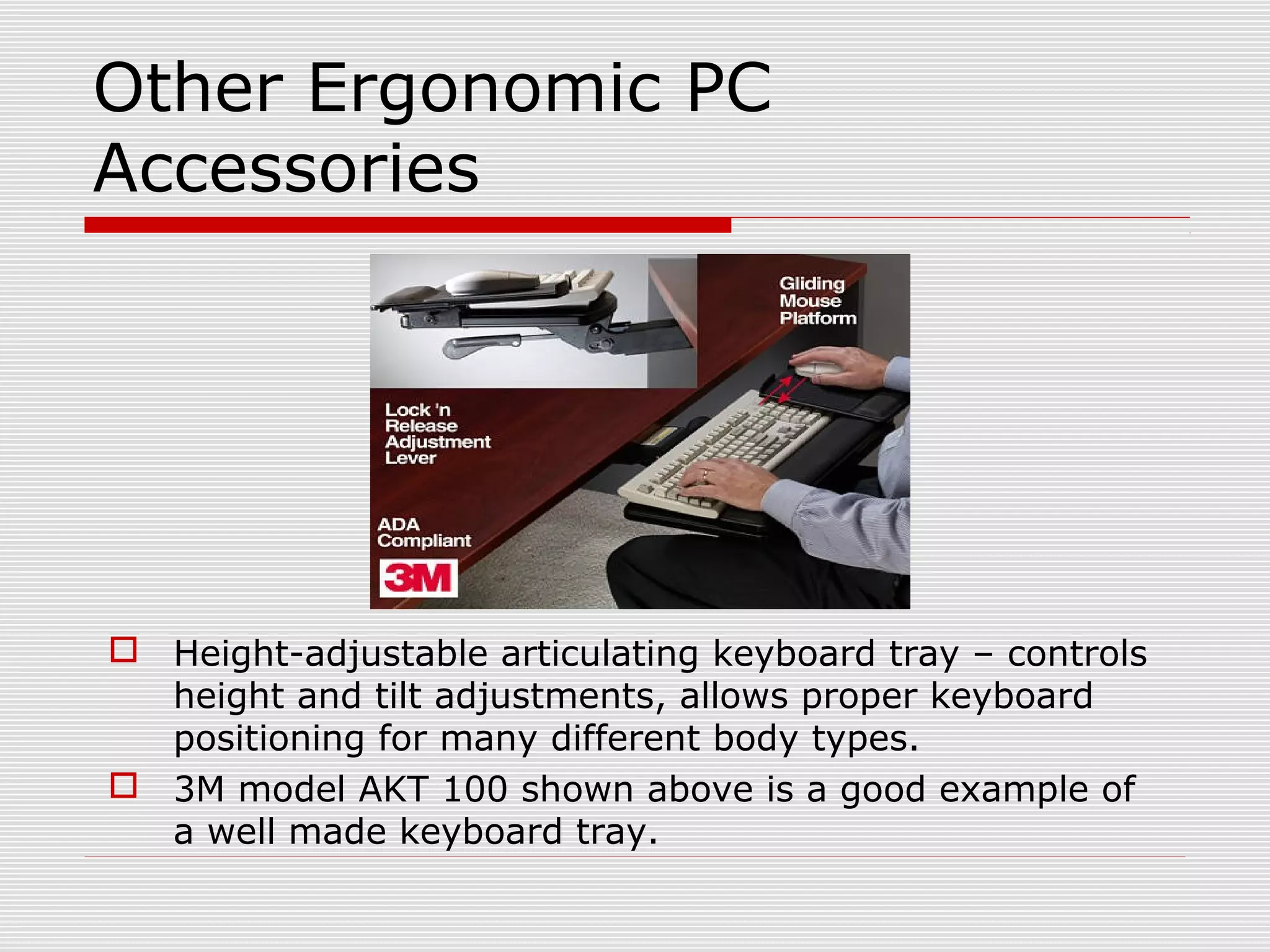 Other Ergonomic PC
Accessories
 Height-adjustable articulating keyboard tray – controls
height and tilt adjustments, allows proper keyboard
positioning for many different body types.
 3M model AKT 100 shown above is a good example of
a well made keyboard tray.
 